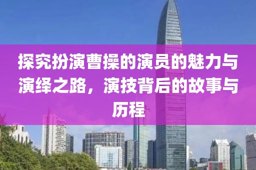 探究扮演曹操的演员的魅力与演绎之路，演技背后的故事与历程