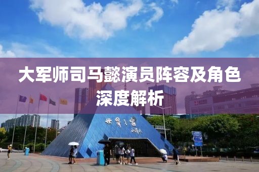 大军师司马懿演员阵容及角色深度解析