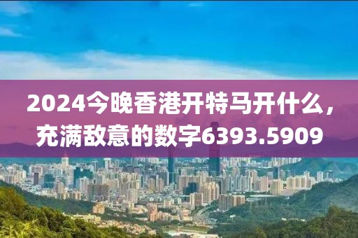 2024今晚香港开特马开什么，充满敌意的数字6393.5909