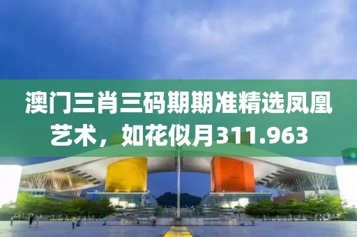 澳门三肖三码期期准精选凤凰艺术，如花似月311.963