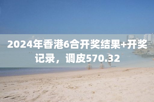 2024年香港6合开奖结果+开奖记录，调皮570.32