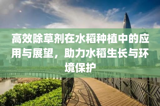 高效除草剂在水稻种植中的应用与展望，助力水稻生长与环境保护