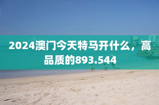 2024澳门今天特马开什么，高品质的893.544