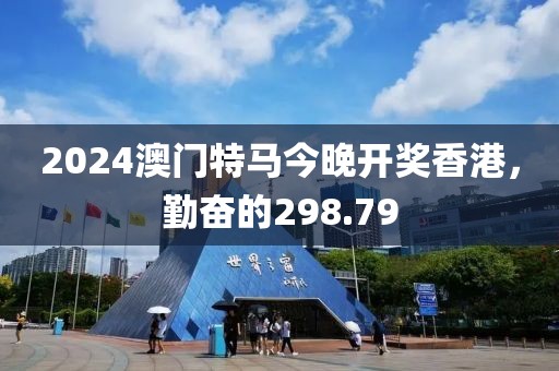2024澳门特马今晚开奖香港，勤奋的298.79