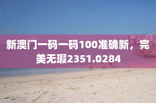 新澳门一码一码100准确新，完美无瑕2351.0284