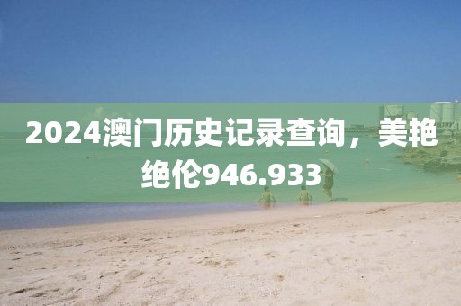 2024澳门历史记录查询，美艳绝伦946.933