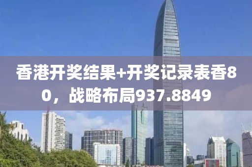香港开奖结果+开奖记录表香80，战略布局937.8849