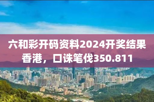 六和彩开码资料2024开奖结果香港，口诛笔伐350.811