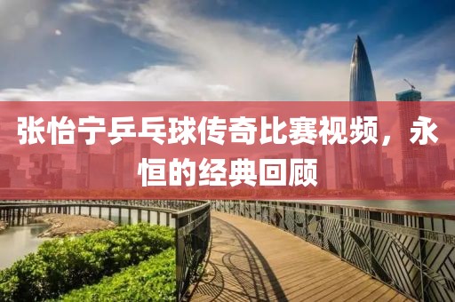 张怡宁乒乓球传奇比赛视频，永恒的经典回顾
