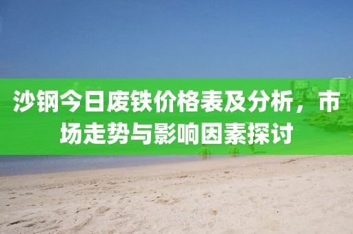沙钢今日废铁价格表及分析，市场走势与影响因素探讨