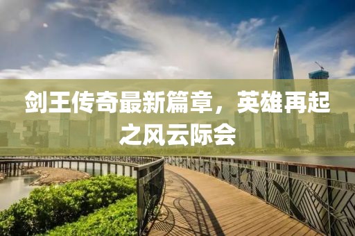 剑王传奇最新篇章，英雄再起之风云际会