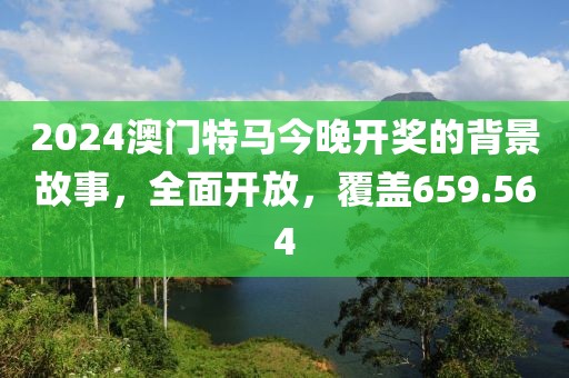2024澳门特马今晚开奖的背景故事，全面开放，覆盖659.564