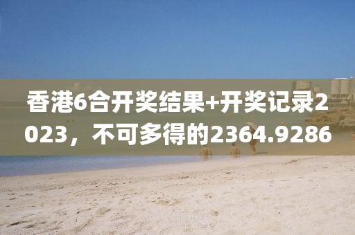 香港6合开奖结果+开奖记录2023，不可多得的2364.9286