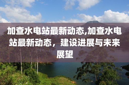 加查水电站最新动态,加查水电站最新动态，建设进展与未来展望