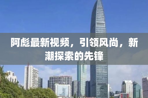 阿彪最新视频，引领风尚，新潮探索的先锋