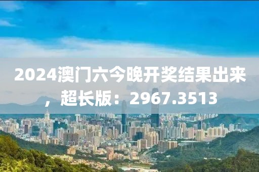 2024澳门六今晚开奖结果出来，超长版：2967.3513