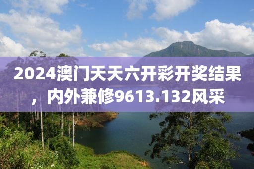 2024澳门天天六开彩开奖结果，内外兼修9613.132风采