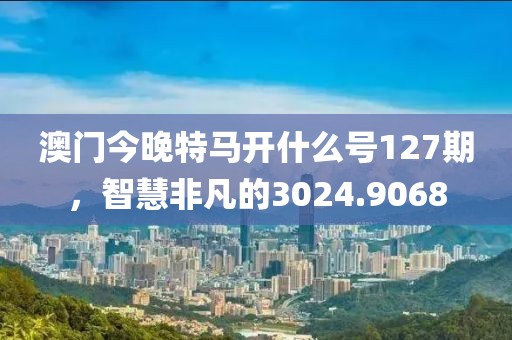 澳门今晚特马开什么号127期，智慧非凡的3024.9068