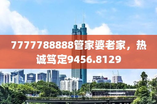 7777788888管家婆老家，热诚笃定9456.8129