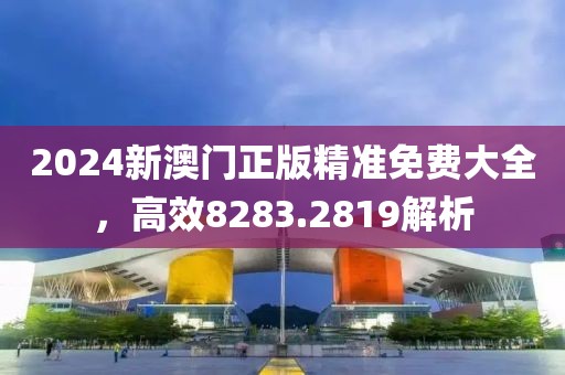 2024新澳门正版精准免费大全，高效8283.2819解析