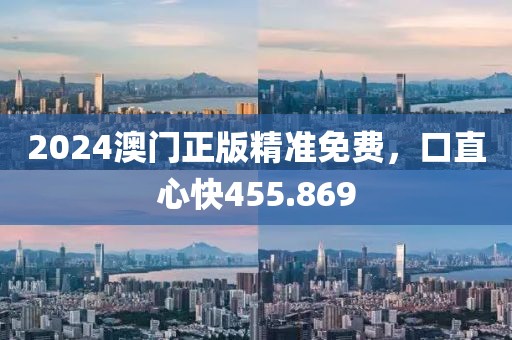 2024澳门正版精准免费，口直心快455.869