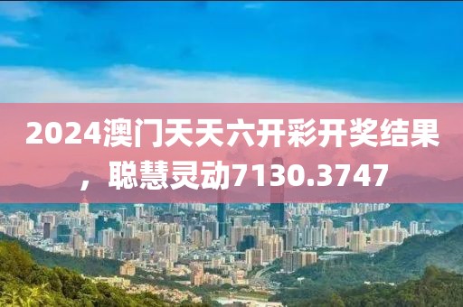 2024澳门天天六开彩开奖结果，聪慧灵动7130.3747