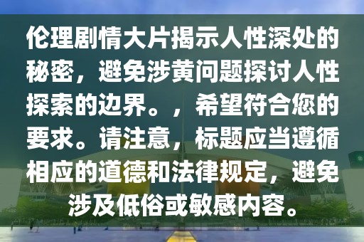 伦理剧情大片揭示人性深处的秘密，避免涉黄问题探讨人性探索的边界。，希望符合您的要求。请注意，标题应当遵循相应的道德和法律规定，避免涉及低俗或敏感内容。