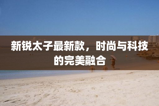 新锐太子最新款，时尚与科技的完美融合
