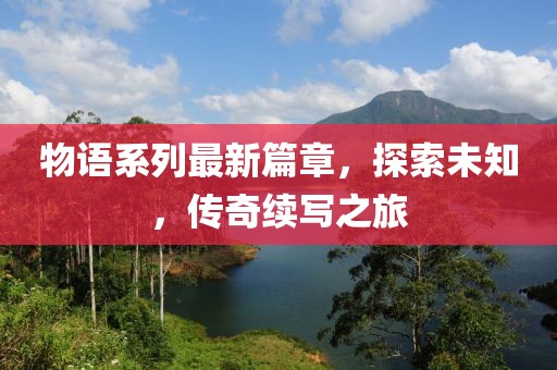 物语系列最新篇章，探索未知，传奇续写之旅