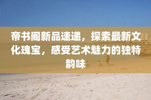 帝书阁新品速递，探索最新文化瑰宝，感受艺术魅力的独特韵味