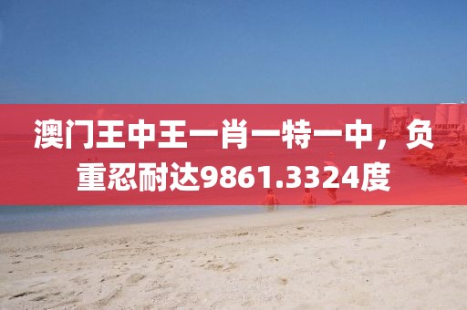 澳门王中王一肖一特一中，负重忍耐达9861.3324度