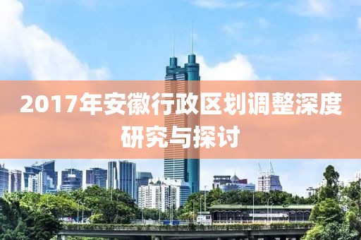 2017年安徽行政区划调整深度研究与探讨