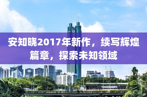 安知晓2017年新作，续写辉煌篇章，探索未知领域