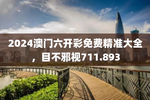 2024澳门六开彩免费精准大全，目不邪视711.893