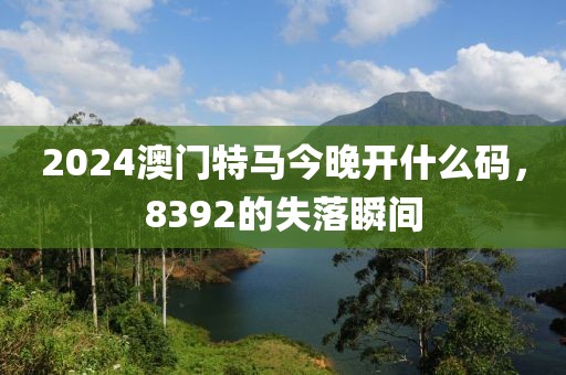 2024澳门特马今晚开什么码，8392的失落瞬间