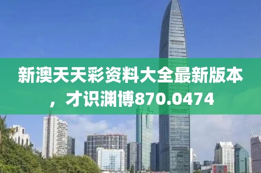 新澳天天彩资料大全最新版本，才识渊博870.0474