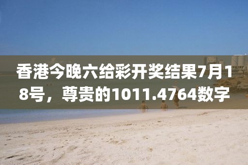 香港今晚六给彩开奖结果7月18号，尊贵的1011.4764数字