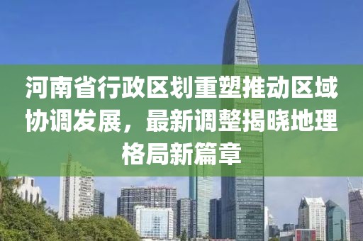 河南省行政区划重塑推动区域协调发展，最新调整揭晓地理格局新篇章