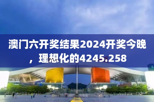 澳门六开奖结果2024开奖今晚，理想化的4245.258