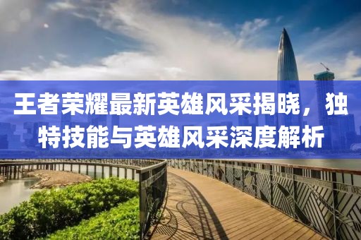 王者荣耀最新英雄风采揭晓，独特技能与英雄风采深度解析