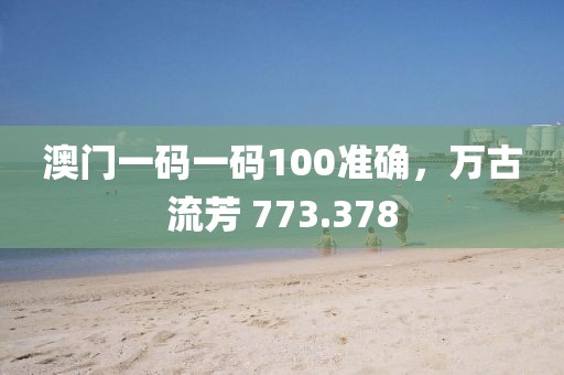 澳门一码一码100准确，万古流芳 773.378
