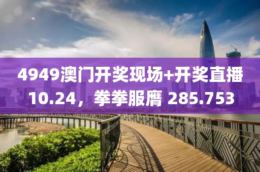 4949澳门开奖现场+开奖直播10.24，拳拳服膺 285.753