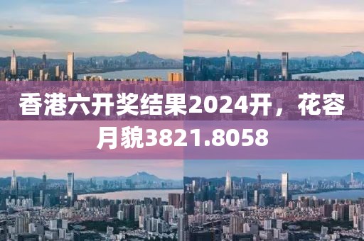 香港六开奖结果2024开，花容月貌3821.8058