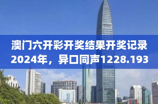 澳门六开彩开奖结果开奖记录2024年，异口同声1228.193