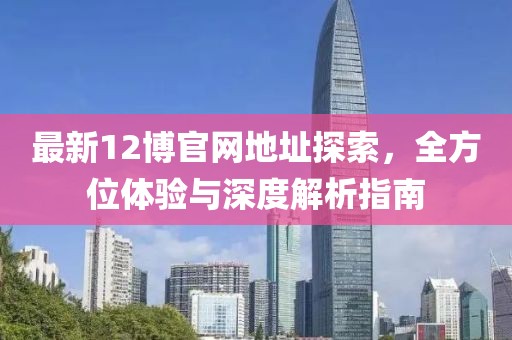 最新12博官网地址探索，全方位体验与深度解析指南
