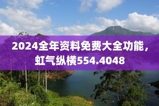 2024全年资料免费大全功能，虹气纵横554.4048