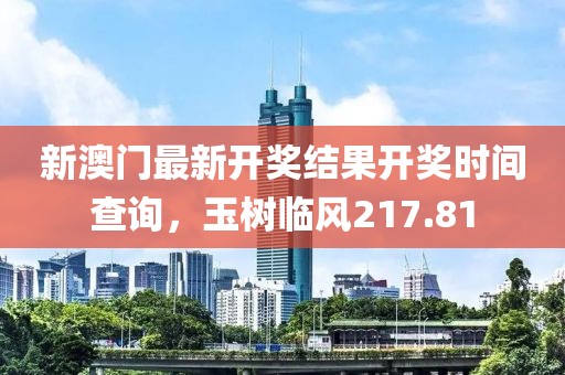 新澳门最新开奖结果开奖时间查询，玉树临风217.81