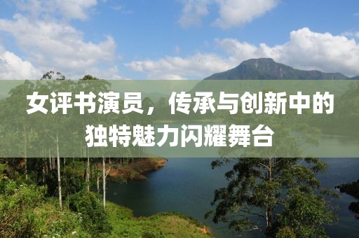 女评书演员，传承与创新中的独特魅力闪耀舞台