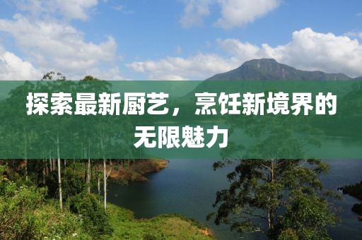 探索最新厨艺，烹饪新境界的无限魅力