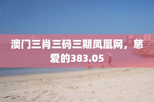 澳门三肖三码三期凤凰网，慈爱的383.05